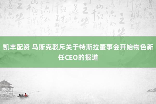 凯丰配资 马斯克驳斥关于特斯拉董事会开始物色新任CEO的报道