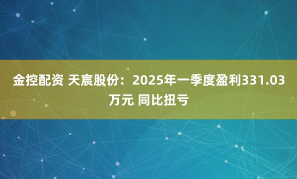 金控配资 天宸股份：2025年一季度盈利331.03万元 同比扭亏