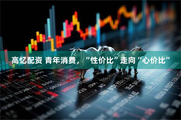 高忆配资 青年消费，“性价比”走向“心价比”