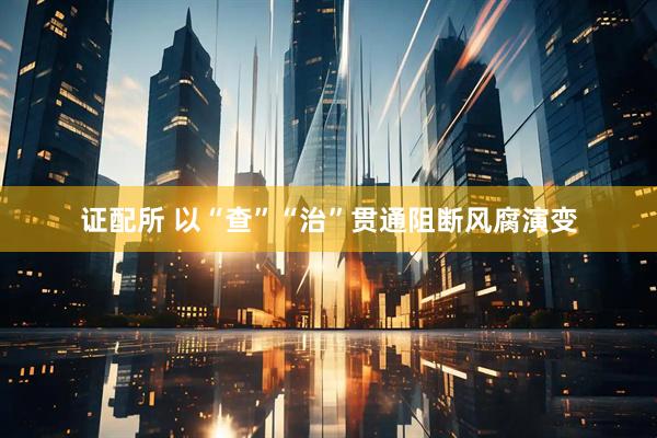 证配所 以“查”“治”贯通阻断风腐演变