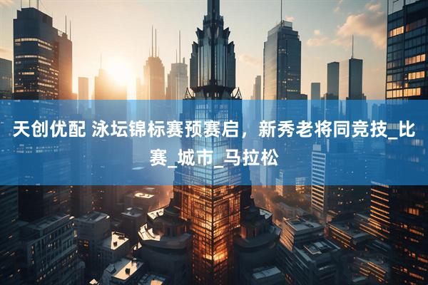 天创优配 泳坛锦标赛预赛启，新秀老将同竞技_比赛_城市_马拉松