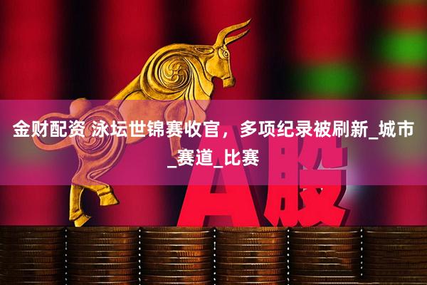 金财配资 泳坛世锦赛收官，多项纪录被刷新_城市_赛道_比赛