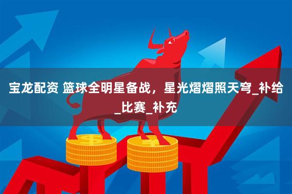 宝龙配资 篮球全明星备战，星光熠熠照天穹_补给_比赛_补充