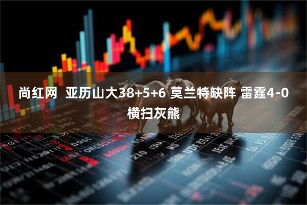尚红网  亚历山大38+5+6 莫兰特缺阵 雷霆4-0横扫灰熊