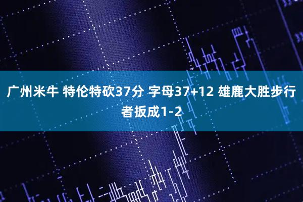 广州米牛 特伦特砍37分 字母37+12 雄鹿大胜步行者扳成1-2