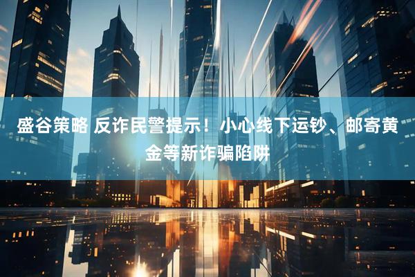 盛谷策略 反诈民警提示！小心线下运钞、邮寄黄金等新诈骗陷阱