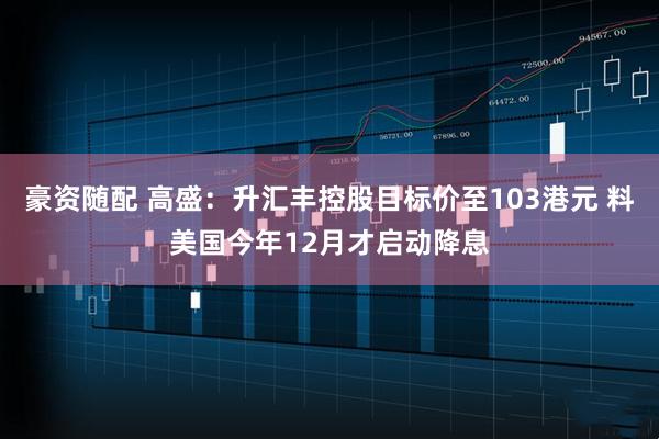 豪资随配 高盛：升汇丰控股目标价至103港元 料美国今年12月才启动降息