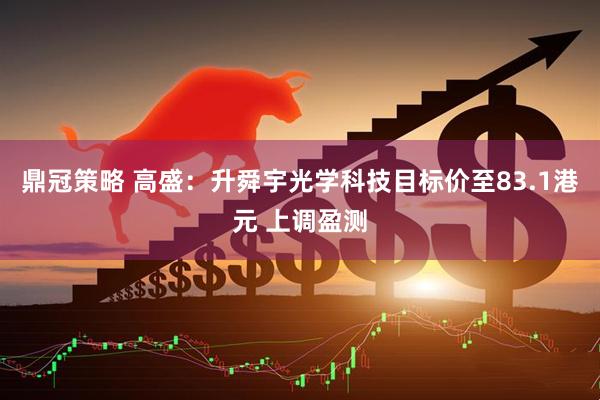鼎冠策略 高盛：升舜宇光学科技目标价至83.1港元 上调盈测