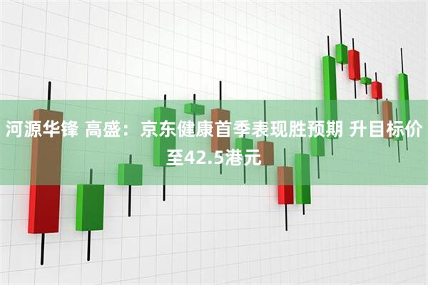 河源华锋 高盛：京东健康首季表现胜预期 升目标价至42.5港元