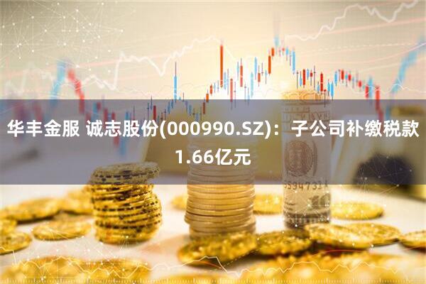 华丰金服 诚志股份(000990.SZ)：子公司补缴税款1.66亿元
