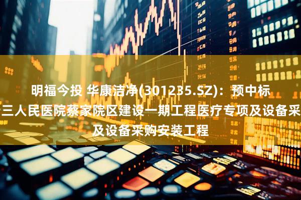 明福今投 华康洁净(301235.SZ)：预中标重庆市第十三人民医院蔡家院区建设一期工程医疗专项及设备采购安装工程