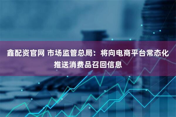 鑫配资官网 市场监管总局：将向电商平台常态化推送消费品召回信息