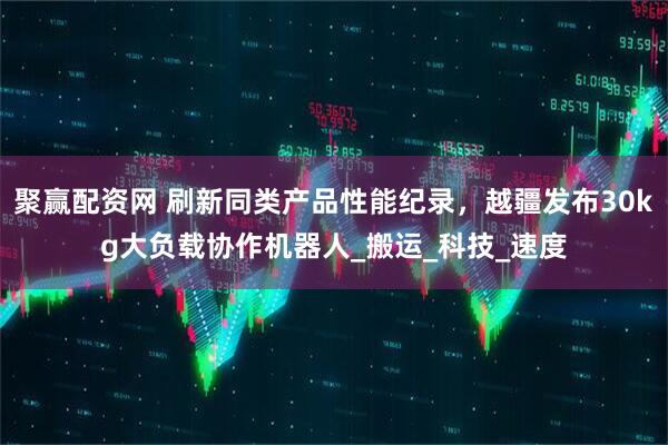 聚赢配资网 刷新同类产品性能纪录，越疆发布30kg大负载协作机器人_搬运_科技_速度