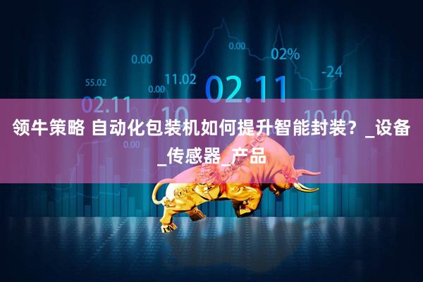 领牛策略 自动化包装机如何提升智能封装？_设备_传感器_产品