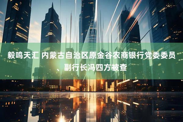 毅鸣天汇 内蒙古自治区原金谷农商银行党委委员、副行长冯四方被查