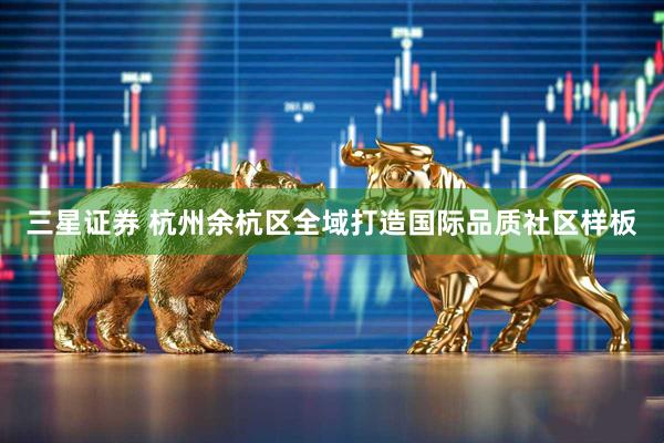 三星证券 杭州余杭区全域打造国际品质社区样板