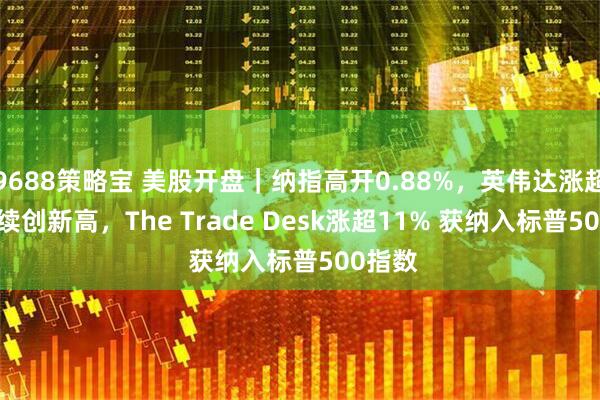 9688策略宝 美股开盘｜纳指高开0.88%，英伟达涨超4.3%续创新高，The Trade Desk涨超11% 获纳入标普500指数