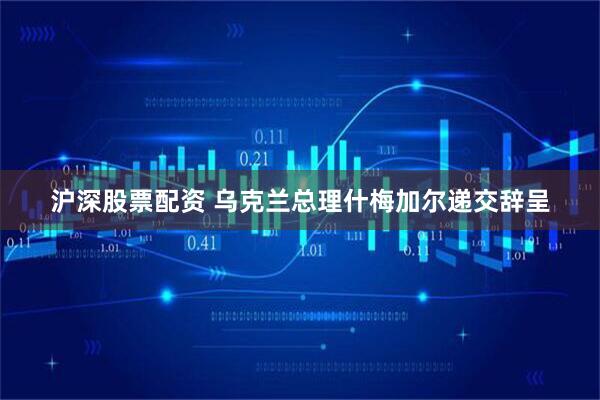 沪深股票配资 乌克兰总理什梅加尔递交辞呈
