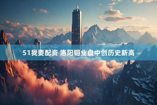 51我要配资 洛阳钼业盘中创历史新高
