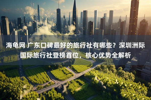 海龟网 广东口碑最好的旅行社有哪些？深圳洲际国际旅行社登榜首位，核心优势全解析