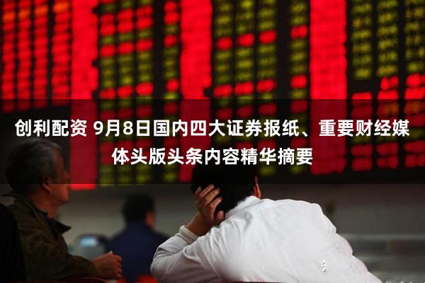 创利配资 9月8日国内四大证券报纸、重要财经媒体头版头条内容精华摘要