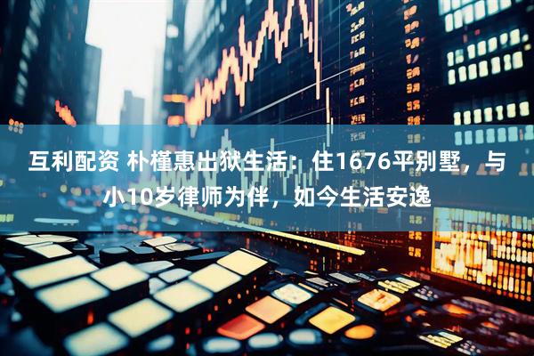 互利配资 朴槿惠出狱生活：住1676平别墅，与小10岁律师为伴，如今生活安逸
