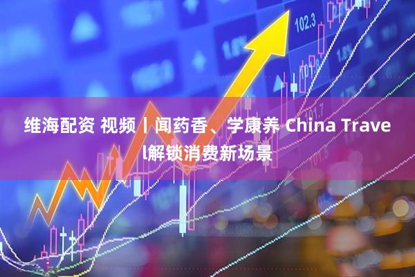 维海配资 视频丨闻药香、学康养 China Travel解锁消费新场景