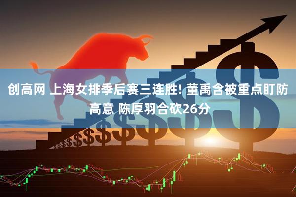 创高网 上海女排季后赛三连胜! 董禹含被重点盯防 高意 陈厚羽合砍26分