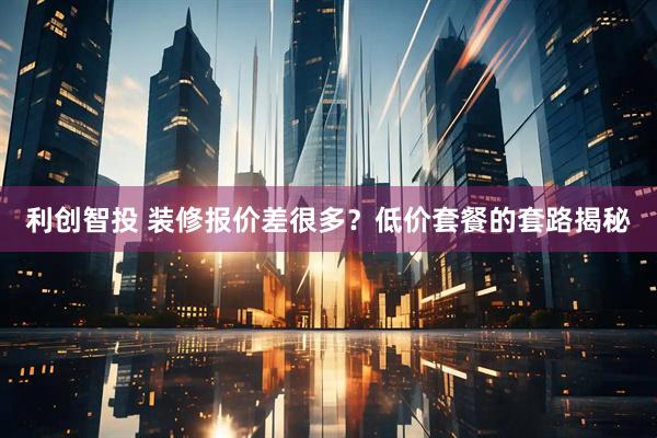 利创智投 装修报价差很多？低价套餐的套路揭秘