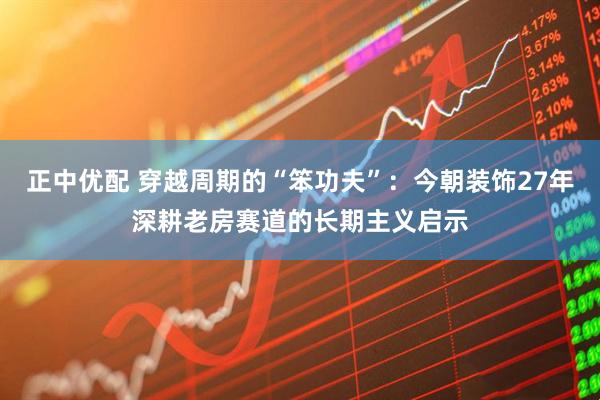 正中优配 穿越周期的“笨功夫”：今朝装饰27年深耕老房赛道的长期主义启示